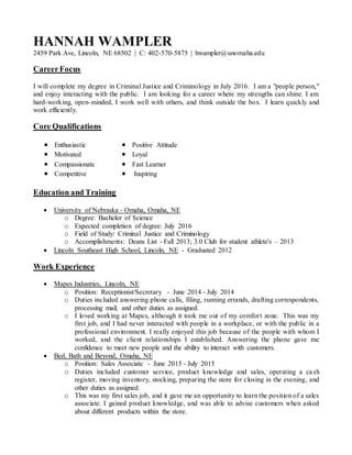 HANNAH WAMPLER
2459 Park Ave, Lincoln, NE 68502 | C: 402-570-5875 | hwampler@unomaha.edu
CareerFocus
I will complete my degree in Criminal Justice and Criminology in July 2016. I am a "people person,"
and enjoy interacting with the public. I am looking for a career where my strengths can shine. I am
hard-working, open-minded, I work well with others, and think outside the box. I learn quickly and
work efficiently.
Core Qualifications
 Enthusiastic
 Motivated
 Compassionate
 Competitive
 Positive Attitude
 Loyal
 Fast Learner
 Inspiring
Education and Training
 University of Nebraska - Omaha, Omaha, NE
o Degree: Bachelor of Science
o Expected completion of degree: July 2016
o Field of Study: Criminal Justice and Criminology
o Accomplishments: Deans List - Fall 2013; 3.0 Club for student athlete's – 2013
 Lincoln Southeast High School, Lincoln, NE - Graduated 2012
Work Experience
 Mapes Industries, Lincoln, NE
o Position: Receptionist/Secretary - June 2014 - July 2014
o Duties included answering phone calls, filing, running errands, drafting correspondents,
processing mail, and other duties as assigned.
o I loved working at Mapes, although it took me out of my comfort zone. This was my
first job, and I had never interacted with people in a workplace, or with the public in a
professional environment. I really enjoyed this job because of the people with whom I
worked, and the client relationships I established. Answering the phone gave me
confidence to meet new people and the ability to interact with customers.
 Bed, Bath and Beyond, Omaha, NE
o Position: Sales Associate - June 2015 - July 2015
o Duties included customer service, product knowledge and sales, operating a cash
register, moving inventory, stocking, preparing the store for closing in the evening, and
other duties as assigned.
o This was my first sales job, and it gave me an opportunity to learn the position of a sales
associate. I gained product knowledge, and was able to advise customers when asked
about different products within the store.
 