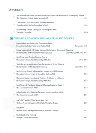 Sherub Dorji
Outstanding Athlete. Dzongkhag School Sports Meet
Thimphu Thromday 										 2010
The Best Teacher Award for Outstanding Performance as an Instructor of Kanglung Shedra
The Education Project, Social Service UniT		 2013
1st Runners Up for Best BHSEC Student of the Year
Yangchenphug Higher Secondary School							 2010
TRAININGS, WORKSHOP, SEMINAR, FORUM AND COURSES
Certificate in IT Fundamentals and Office Applications – Level 2
The Academic Council of NIIT					 			 2012
Office Productivity Tools (performance judged excellent (98%))
The Academic Council of NIIT 		 						 2011
Certificate Level Driglam Namzha Course
Sherubtse College, Royal University of Bhutan				 2013-2014
Group Leader, 8th & 9th Media Nomads Workshop on Community Mapping
Bhutan Centre for Media and Democracy (CSO)		 December 2014 & July- 2014
Youth Forum on Igniting the Next Generation of Active Citizens
Bhutan Centre for Media and Democracy					 December- 2013
Workshop on Research Approaches, funded by UNFPA Bhutan
Sherubtse Science Forum at Sherubtse College, RUB				 2012
Sherubtse Student Leadership Program, Certificate Level Course
Sherubtse College, Royal University of Bhutan				 2012
ABC of ICT and MS Office Application 2007
Dechen IT and Management Institute, Thimphu: Bhutan				 2011
Capacity Building Training on Community Radio
Department of Information and Media, RGoB	 		 November 2015
Tally ERP 9
Dechen IT and Management Institute, Thimphu: Bhutan					 2011
Youth Leadership Training
Thimphu Scouts Association								 2007
 