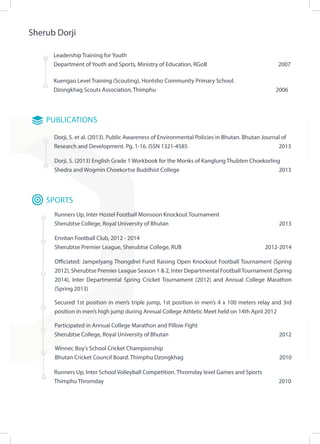 Sherub Dorji
Dorji, S. (2013) English Grade 1 Workbook for the Monks of Kanglung Thubten Choekorling
Shedra and Wogmin Choekortse Buddhist College 						 2013
Leadership Training for Youth
Department of Youth and Sports, Ministry of Education, RGoB				 2007
Kuengao Level Training (Scouting), Hontsho Community Primary School.
Dzongkhag Scouts Association, Thimphu							 2006	
PUBLICATIONS
Dorji, S. et al. (2013). Public Awareness of Environmental Policies in Bhutan. Bhutan Journal of
Research and Development. Pg. 1-16. ISSN 1321-4585					 2013
Participated in Annual College Marathon and Pillow Fight
Sherubtse College, Royal University of Bhutan						 2012
Winner, Boy’s School Cricket Championship 	
Bhutan Cricket Council Board. Thimphu Dzongkhag				 2010
Envitan Football Club, 2012 - 2014
Sherubtse Premier League, Sherubtse College, RUB 				 2012-2014
SPORTS
Runners Up, Inter Hostel Football Monsoon Knockout Tournament
Sherubtse College, Royal University of Bhutan					 	 2013
Officiated: Jampelyang Thongdrel Fund Raising Open Knockout Football Tournament (Spring
2012), Sherubtse Premier League Season 1 & 2, Inter Departmental FootballTournament (Spring
2014), Inter Departmental Spring Cricket Tournament (2012) and Annual College Marathon
(Spring 2013)
Secured 1st position in men’s triple jump, 1st position in men’s 4 x 100 meters relay and 3rd
position in men’s high jump during Annual College Athletic Meet held on 14th April 2012
Runners Up, Inter School Volleyball Competition. Thromday level Games and Sports
Thimphu Thromday										 2010
 