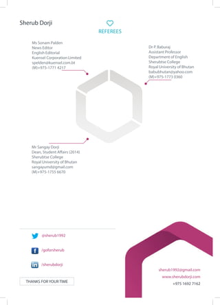 THANKS FOR YOUR TIME
sherub1992@gmail.com
www.sherubdorji.com
+975 1692 7162
REFEREES
Mr Sangay Dorji
Dean, Student Affairs (2014)
Sherubtse College
Royal University of Bhutan
sangayumd@gmail.com
(M)+975-1755 6670
	
Dr P. Baburaj
Assistant Professor
Department of English
Sherubtse College
Royal University of Bhutan
babubhutan@yahoo.com
(M)+975-1773 0360
Ms Sonam Palden
News Editor
English Editorial
Kuensel Corporation Limited
spelden@kuensel.com.bt
(M)+975-1771 4217
@sherub1992
/goforsherub
/sherubdorji
Sherub Dorji
 