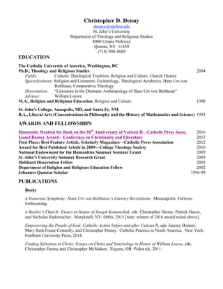 Christopher D. Denny
dennyc@stjohns.edu
St. John’s University
Department of Theology and Religious Studies
8000 Utopia Parkway
Queens, NY 11439
(718) 990-5609
EDUCATION
The Catholic University of America, Washington, DC
Ph.D., Theology and Religious Studies 2004
Fields: Catholic Theological Tradition, Religion and Culture, Church History
Specializations: Religion and Literature, Eschatology, Theological Aesthetics, Hans Urs von
Balthasar, Comparative Theology
Dissertation: “Literature in the Dramatic Anthropology of Hans Urs von Balthasar”
Advisor: William Loewe
M.A., Religion and Religious Education, Religion and Culture 1998
St. John's College, Annapolis, MD, and Santa Fe, NM
B.A., Liberal Arts (Concentrations in Philosophy and the History of Mathematics and Science) 1993
AWARDS AND FELLOWSHIPS
Honorable Mention for Book on the 50th
Anniversary of Vatican II—Catholic Press Assoc. 2016
Lionel Basney Award—Conference on Christianity and Literature 2013
First Place: Best Feature Article, Scholarly Magazines—Catholic Press Association 2012
Award for Best Published Article in 2009—College Theology Society 2010
National Endowment for the Humanities Summer Seminar Grant 2005
St. John’s University Summer Research Grant 2005
Hubbard Dissertation Fellow 2003
Department of Religion and Religious Education Fellow 2002
Johannes Quasten Scholar 1996-99
PUBLICATIONS
Books
A Generous Symphony: Hans Urs von Balthasar’s Literary Revelations. Minneapolis: Fortress,
forthcoming.
A Realist’s Church: Essays in Honor of Joseph Komonchak, eds. Christopher Denny, Patrick Hayes,
and Nicholas Rademacher. Maryknoll, NY: Orbis, 2015 [note: winner of 2016 award noted above].
Empowering the People of God: Catholic Action before and after Vatican II, eds. Jeremy Bonner,
Mary Beth Fraser Connolly, and Christopher Denny. Catholic Practice in North America. New York:
Fordham University Press, 2014.
Finding Salvation in Christ: Essays on Christ and Soteriology in Honor of William Loewe, eds.
Christopher Denny and Christopher McMahon. Eugene, OR: Pickwick, 2011.
 