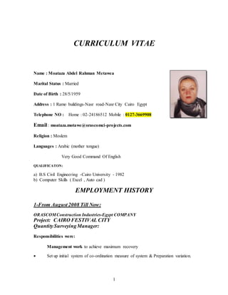 CURRICULUM VITAE 
Name : Moataza Abdel Rahman Metawea 
1 
Marital Status : Married 
Date of Birth : 28/5/1959 
Address : 1 Ramo buildings-Nasr road-Nasr City Cairo Egypt 
Telephone NO : Home : 02-24186512 Mobile : 0127-3669908 
Email : moataza.motawe@orascomci-projects.com 
Religion : Moslem 
Languages : Arabic (mother tongue) 
Very Good Command Of English 
QUALIFICATON: 
a) B.S Civil Engineering -Cairo University - 1982 
b) Computer Skills ( Excel , Auto cad ) 
EMPLOYMENT HISTORY 
1-From August 2008 Till Now: 
ORASCOM Construction Industries-Egypt COMPANY 
Project: CAIRO FESTIVAL CITY 
Quantity Surveying Manager: 
Responsibilities were: 
Management work to achieve maximum recovery 
 Set up initial system of co-ordination measure of system & Preparation variation. 
 