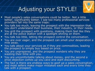 Adjusting your STYLE!Adjusting your STYLE!
 Most people's sales conversations could be better. Not a littleMost people's sales conversations could be better. Not a little
better, significantly better. I see too many professional servicesbetter, significantly better. I see too many professional services
providers fall into the same traps:providers fall into the same traps:
 You talk too much, leaving the prospect with the impression thatYou talk too much, leaving the prospect with the impression that
you don't understand their business, their industry, or their needs.you don't understand their business, their industry, or their needs.
 You grill the prospect with questions, making them feel like theyYou grill the prospect with questions, making them feel like they
are at the police station with a spotlight shining on them.are at the police station with a spotlight shining on them.
 You talk too little, letting the prospect control the conversation.You talk too little, letting the prospect control the conversation.
 You are over eager, and the prospect can smell your desperation aYou are over eager, and the prospect can smell your desperation a
mile away.mile away.
 You talk about your services as if they are commodities, leadingYou talk about your services as if they are commodities, leading
the prospect to simply buy based on price.the prospect to simply buy based on price.
 You are unprepared, and the prospect wonders why they areYou are unprepared, and the prospect wonders why they are
wasting their time with you.wasting their time with you.
 You are uncomfortable talking about money, and the second aYou are uncomfortable talking about money, and the second a
price objection comes up you cave and start discounting.price objection comes up you cave and start discounting.
 The fact is there are endless ways to goof up a sales conversation,The fact is there are endless ways to goof up a sales conversation,
and most sellers make major mistakes each and every time theyand most sellers make major mistakes each and every time they
talk with a prospect.talk with a prospect.
 