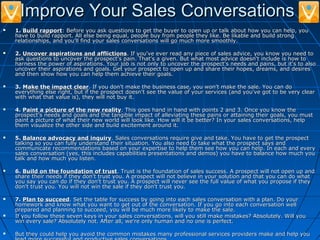 Improve Your Sales ConversationsImprove Your Sales Conversations
 1.1. Build rapportBuild rapport: Before you ask questions to get the buyer to open up or talk about how you can help, you: Before you ask questions to get the buyer to open up or talk about how you can help, you
have to build rapport. All else being equal, people buy from people they like. Be likable and build stronghave to build rapport. All else being equal, people buy from people they like. Be likable and build strong
relationships, and you'll find your sales conversations will go much more smoothly.relationships, and you'll find your sales conversations will go much more smoothly.
 2.2. Uncover aspirations and afflictionsUncover aspirations and afflictions. If you've ever read any piece of sales advice, you know you need to. If you've ever read any piece of sales advice, you know you need to
ask questions to uncover the prospect's pain. That's a given. But what most advice doesn't include is how toask questions to uncover the prospect's pain. That's a given. But what most advice doesn't include is how to
harness the power of aspirations. Your job is not only to uncover the prospect's needs and pains, but it's to alsoharness the power of aspirations. Your job is not only to uncover the prospect's needs and pains, but it's to also
uncover their aspirations and goals. Get your prospect to open up and share their hopes, dreams, and desiresuncover their aspirations and goals. Get your prospect to open up and share their hopes, dreams, and desires
and then show how you can help them achieve their goals.and then show how you can help them achieve their goals.
 3.3. Make the impact clearMake the impact clear. If you don't make the business case, you won't make the sale. You can do. If you don't make the business case, you won't make the sale. You can do
everything else right, but if the prospect doesn't see the value of your services (and you've got to be very cleareverything else right, but if the prospect doesn't see the value of your services (and you've got to be very clear
with what that value is), they will not buy it.with what that value is), they will not buy it.
 4.4. Paint a picture of the new realityPaint a picture of the new reality. This goes hand in hand with points 2 and 3. Once you know the. This goes hand in hand with points 2 and 3. Once you know the
prospect's needs and goals and the tangible impact of alleviating these pains or attaining their goals, you mustprospect's needs and goals and the tangible impact of alleviating these pains or attaining their goals, you must
paint a picture of what their new world will look like. How will it be better? In your sales conversations, helppaint a picture of what their new world will look like. How will it be better? In your sales conversations, help
them visualize the other side and build excitement around it.them visualize the other side and build excitement around it.
 5.5. Balance advocacy and inquiryBalance advocacy and inquiry. Sales conversations require give and take. You have to get the prospect. Sales conversations require give and take. You have to get the prospect
talking so you can fully understand their situation. You also need to take what the prospect says andtalking so you can fully understand their situation. You also need to take what the prospect says and
communicate recommendations based on your expertise to help them see how you can help. In each and everycommunicate recommendations based on your expertise to help them see how you can help. In each and every
sales conversation (yes, this includes capabilities presentations and demos) you have to balance how much yousales conversation (yes, this includes capabilities presentations and demos) you have to balance how much you
talk and how much you listen.talk and how much you listen.
 6.6. Build on the foundation of trustBuild on the foundation of trust. Trust is the foundation of sales success. A prospect will not open up and. Trust is the foundation of sales success. A prospect will not open up and
share their needs if they don't trust you. A prospect will not believe in your solution and that you can do whatshare their needs if they don't trust you. A prospect will not believe in your solution and that you can do what
you say you can do if they don't trust you. A prospect will never see the full value of what you propose if theyyou say you can do if they don't trust you. A prospect will never see the full value of what you propose if they
don't trust you. You will not win the sale if they don't trust you.don't trust you. You will not win the sale if they don't trust you.
 7.7. Plan to succeedPlan to succeed. Set the table for success by going into each sales conversation with a plan. Do your. Set the table for success by going into each sales conversation with a plan. Do your
homework and know what you want to get out of the conversation. If you go into each conversation wellhomework and know what you want to get out of the conversation. If you go into each conversation well
prepared and planning to succeed, you will be much more likely to make the sale.prepared and planning to succeed, you will be much more likely to make the sale.
 If you follow these seven keys in your sales conversations, will you still make mistakes? Absolutely. Will youIf you follow these seven keys in your sales conversations, will you still make mistakes? Absolutely. Will you
win every sale? Absolutely not. After all, we're only human and no one is perfect.win every sale? Absolutely not. After all, we're only human and no one is perfect.
 But they could help you avoid the common mistakes many professional services providers make and help youBut they could help you avoid the common mistakes many professional services providers make and help you
 