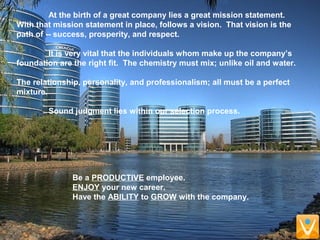 Be a PRODUCTIVE employee.
ENJOY your new career.
Have the ABILITY to GROW with the company.
At the birth of a great company lies a great mission statement.
With that mission statement in place, follows a vision. That vision is the
path of -- success, prosperity, and respect.
It is very vital that the individuals whom make up the company’s
foundation are the right fit. The chemistry must mix; unlike oil and water.
The relationship, personality, and professionalism; all must be a perfect
mixture.
Sound judgment lies within our selection process.
 