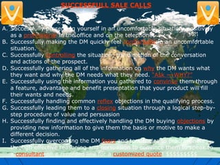 SUCCESSFULL SALE CALLS
A. Successfully presenting yourself in an uncomfortable situation: positively
as a professional in the office and on the telephone.
B. Successfully making the DM quickly feel comfortable in an uncomfortable
situation.
C. Successfully controlling the situation; the direction of the conversation
and actions of the prospect.
D. Successfully gathering all of the information on why the DM wants what
they want and why the DM needs what they need. “Ask ---WHY?”
E. Successfully using the information you gathered to convince them through
a feature, advantage and benefit presentation that your product will fill
their wants and needs.
F. Successfully handling common reflex objections in the qualifying process.
G. Successfully leading them to a closing situation through a logical step-by-
step procedure of value and persuasion
H. Successfully finding and effectively handling the DM buying objections by
providing new information to give them the basis or motive to make a
different decision.
I. Successfully overcoming the DM fears and tendencies to procrastinate
through effective reasoning and persuasion to convince them to speak to
a consultant on a recorded line for a customized quote! $$$$$$$$$
 