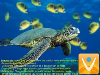 Leadership –styles vary on the nature of the position and the situation at hand
-Autocratic- DM make the decisions
-Democratic- DM needs evolve others so a decision can be made
-Contingency – adapt to the situation, give benefits then the features!!!!!
-Adaptability- Changes needed to be made to meet the business needs.
-Stress Tolerance- Sometimes you have to go over 150 dials to get that 1 lead
 