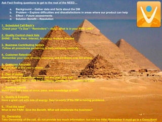 Ask Fact finding questions to get to the root of the NEED…
a. Background – Gather data and facts about the DM
b. Problem – Explore difficulties and dissatisfactions in areas where our product can help
c. Effect – Future assessments
d. Solution Benefit – Resolution
1. Scheduled Call Back’s
Check your “To Due”/ “Reminders”-- daily. What is in your PIPE LINE?
2. Quality Control check lists
SHINE: Smile, Hear, Interact, Accuracy, Nurture, Exceed
3. Business Contributing factors
Follow all procedures pertaining to both company methods.
4. Customer Retention
Remember your tone of voice, manners, and kindness over the phone.
5. Customer Advocate
Put yourself in the user’s shoes!
6. Plan of Action
Always have an agenda on every call and plan your call!
a. Identify DM b. Ask 11 Qualifying Questions c. Transfer to Lead
7. Reading Clients
Match you DM’s tone of voice, pace, and knowledge in VOIP.
8. Quality & Empathy
Have a great call with lots of energy. Say I’m sorry. If the DM is having problems.
9. “Find the need”
What is the PAIN! Give the Benefit. What will ameliorate the business?
10. Ownership
Take Ownership of the call, do not provide too much information; but not too little! Remember it must go to a Consultant!
 