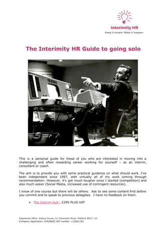  
 
 
The Interimity HR Guide to going solo 
 
 
 
 
 
This is a personal guide for those of you who are interested in moving into a                               
challenging and often rewarding career working for yourself – as an interim,                       
consultant or coach.  
 
The aim is to provide you with some practical guidance on what should work. I’ve                             
been independent since 1997, with virtually all of my work coming through                       
recommendation. However, it’s got much tougher since I started (competition) and                     
also much easier (Social Media, increased use of contingent resources). 
 
I know of one course but there will be others. Ask to see some content first ​before                                 
you commit and to speak to previous delegates.  I have no feedback on them. 
 
● The Interim Hub​ ­​ £295 PLUS VAT  
 
Registered office: Radius House, 51 Clarendon Road, Watford WD17 1H 
Company registration: 07620683 VAT number: 112661153 
 