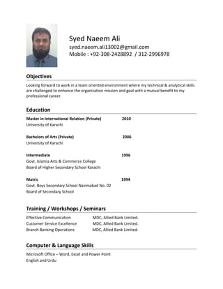 Syed Naeem Ali
syed.naeem.ali13002@gmail.com
Mobile : +92-308-2428892 / 312-2996978
Objectives
Looking forward to work in a team oriented environment where my technical & analytical skills
are challenged to enhance the organization mission and goal with a mutual benefit to my
professional career.
Education
Master in International Relation (Private) 2010
University of Karachi
Bachelors of Arts (Private) 2006
University of Karachi
Intermediate 1996
Govt. Islamia Arts & Commerce College
Board of Higher Secondary School Karachi
Matric 1994
Govt. Boys Secondary School Nazimabad No. 02
Board of Secondary School
Training / Workshops / Seminars
Effective Communication MDC, Allied Bank Limited.
Customer Service Excellence MDC, Allied Bank Limited.
Branch Banking Operations MDC, Allied Bank Limited.
Computer & Language Skills
Microsoft Office – Word, Excel and Power Point
English and Urdu
 