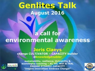 a call for
environmental awareness
Genlites Talk
August 2016
Joris Claeys
change CULTIVATOR – CAPACITY builder
@knowledgEnabler
sustainability, resilience, thrivability &
econologics coaching – AI, OD, WST & TEAL
ENGAGE DYNAMIC CAPACITY
“Inspire Innovation! Embrace Change!”
 
