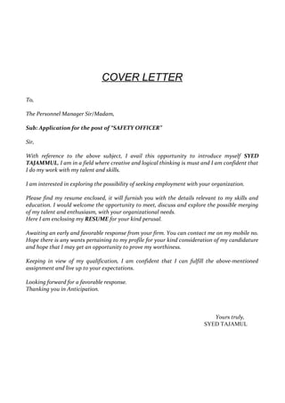 COVER LETTER
To,
The Personnel Manager Sir/Madam,
Sub: Application for the post of “SAFETY OFFICER”
Sir,
With reference to the above subject, I avail this opportunity to introduce myself SYED
TAJAMMUL, I am in a field where creative and logical thinking is must and I am confident that
I do my work with my talent and skills.
I am interested in exploring the possibility of seeking employment with your organization.
Please find my resume enclosed, it will furnish you with the details relevant to my skills and
education. I would welcome the opportunity to meet, discuss and explore the possible merging
of my talent and enthusiasm, with your organizational needs.
Here I am enclosing my RESUME for your kind perusal.
Awaiting an early and favorable response from your firm. You can contact me on my mobile no.
Hope there is any wants pertaining to my profile for your kind consideration of my candidature
and hope that I may get an opportunity to prove my worthiness.
Keeping in view of my qualification, I am confident that I can fulfill the above-mentioned
assignment and live up to your expectations.
Looking forward for a favorable response.
Thanking you in Anticipation.
Yours truly,
SYED TAJAMUL
 