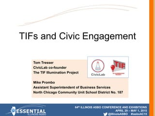 64th ILLINOIS ASBO CONFERENCE AND EXHIBITIONS
APRIL 29 – MAY 1, 2015
@IllinoisASBO #iasboAC15
TIFs and Civic Engagement
Tom Tresser
CivicLab co-founder
The TIF Illumination Project
Mike Prombo
Assistant Superintendent of Business Services
North Chicago Community Unit School District No. 187
 