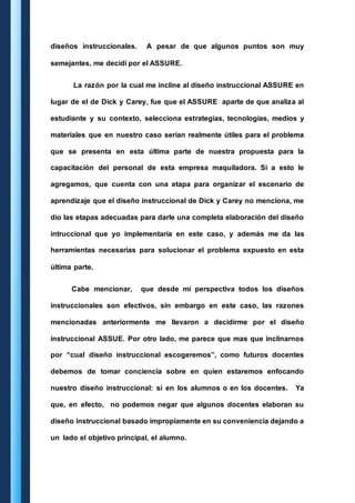 diseños instruccionales. A pesar de que algunos puntos son muy 
semejantes, me decidí por el ASSURE. 
La razón por la cual me incline al diseño instruccional ASSURE en 
lugar de el de Dick y Carey, fue que el ASSURE aparte de que analiza al 
estudiante y su contexto, selecciona estrategias, tecnologías, medios y 
materiales que en nuestro caso serian realmente útiles para el problema 
que se presenta en esta última parte de nuestra propuesta para la 
capacitación del personal de esta empresa maquiladora. Si a esto le 
agregamos, que cuenta con una etapa para organizar el escenario de 
aprendizaje que el diseño instruccional de Dick y Carey no menciona, me 
dio las etapas adecuadas para darle una completa elaboración del diseño 
intruccional que yo implementaría en este caso, y además me da las 
herramientas necesarias para solucionar el problema expuesto en esta 
última parte. 
Cabe mencionar, que desde mi perspectiva todos los diseños 
instruccionales son efectivos, sin embargo en este caso, las razones 
mencionadas anteriormente me llevaron a decidirme por el diseño 
instruccional ASSUE. Por otro lado, me parece que mas que inclinarnos 
por “cual diseño instruccional escogeremos”, como futuros docentes 
debemos de tomar conciencia sobre en quien estaremos enfocando 
nuestro diseño instruccional: si en los alumnos o en los docentes. Ya 
que, en efecto, no podemos negar que algunos docentes elaboran su 
diseño instruccional basado impropiamente en su conveniencia dejando a 
un lado el objetivo principal, el alumno. 
 