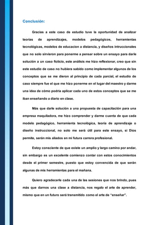 Conclusión: 
Gracias a este caso de estudio tuve la oportunidad de analizar 
teorías de aprendizajes, modelos pedagógicos, herramientas 
tecnológicas, modelos de educacion a distancia, y diseños intruccionales 
que no solo sirvieron para ponerme a pensar sobre un ensayo para darle 
solución a un caso ficticio, este análisis me hizo reflexionar, creo que sin 
este estudio de caso no hubiera sabido como implementar algunos de los 
conceptos que se me dieron al principio de cada parcial, el estudio de 
caso siempre fue el que me hizo ponerme en el lugar del maestro y darme 
una idea de cómo podría aplicar cada uno de estos conceptos que se me 
iban enseñando a diario en clase. 
Más que darle solución a una propuesta de capacitación para una 
empresa maquiladora, me hizo comprender y darme cuenta de que cada 
modelo pedagógico, herramienta tecnológica, teoría de aprendizaje o 
diseño instruccional, no solo me será útil para este ensayo, si Dios 
permite, serán mis aliados en mi futura carrera profesional. 
Estoy consciente de que existe un amplio y largo camino por andar, 
sin embargo es un excelente comienzo contar con estos conocimientos 
desde el primer semestre, puesto que estoy convencida de que serán 
algunas de mis herramientas para el mañana. 
Quiero agradecerle cada una de las sesiones que nos brindo, pues 
más que darnos una clase a distancia, nos regalo el arte de aprender, 
mismo que en un futuro será transmitido como el arte de “enseñar”. 
 