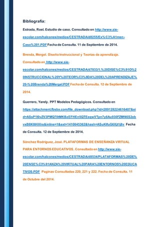 Bibliografía: 
Estrada, Roel. Estudio de caso. Consultado en http://www.sie-escolar. 
com/halcones/medios/CESTRADA/d8255/Ex%C3%A1men- 
Caso%201.PDF Fecha de Consulta. 11 de Septiembre de 2014. 
Brenda, Mergel. Diseño Instruccional y Teorías de aprendizaje. 
Consultado en http://www.sie-escolar. 
com/halcones/medios/CESTRADA/d7833/1.%20DISE%C3%91O%2 
0INSTRUCCIONAL%20Y%20TEOR%C3%8DA%20DEL%20APRENDIZAJE% 
20-%20Brenda%20Mergel.PDF Fecha de Consulta. 12 de Septiembre de 
2014. 
Guerrero, Yarely. PPT Modelos Pedagógicos. Consultado en 
https://attachment.fbsbx.com/file_download.php?id=289128224616407&ei 
d=ASsP1I0vZV3PMQ70tMKBzEFHEn5QTEeqwVTpn7y6Au930FZMf46S2eb 
vxB8KIliHXhs&inline=1&ext=1410645362&hash=ASuKlfuG6Xjt1j8v Fecha 
de Consulta. 12 de Septiembre de 2014. 
Sánchez Rodríguez, José. PLATAFORMAS DE ENSEÑANZA VIRTUAL 
PARA ENTORNOS EDUCATIVOS. Consultado en http://www.sie-escolar. 
com/halcones/medios/CESTRADA/d8534/PLATAFORMAS%20DE% 
20ENSE%C3%91ANZA%20VIRTUAL%20PARA%20ENTORNOS%20EDUCA 
TIVOS.PDF Paginas Consultadas 220, 221 y 222. Fecha de Consulta. 11 
de Octubre del 2014. 
 
