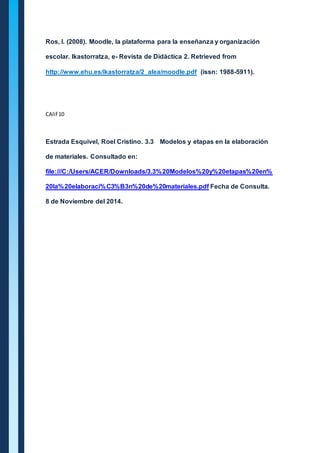 Ros, I. (2008). Moodle, la plataforma para la enseñanza y organización 
escolar. Ikastorratza, e- Revista de Didáctica 2. Retrieved from 
http://www.ehu.es/ikastorratza/2_alea/moodle.pdf (issn: 1988-5911). 
CAlif 10 
Estrada Esquivel, Roel Cristino. 3.3 Modelos y etapas en la elaboración 
de materiales. Consultado en: 
file:///C:/Users/ACER/Downloads/3.3%20Modelos%20y%20etapas%20en% 
20la%20elaboraci%C3%B3n%20de%20materiales.pdf Fecha de Consulta. 
8 de Noviembre del 2014. 
