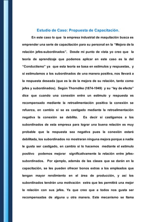 Estudio de Caso: Propuesta de Capacitación. 
En este caso lo que la empresa industrial de maquilación busca es 
emprender una serie de capacitación para su personal en la “Mejora de la 
relación jefes-subordinados”. Desde mi punto de vista yo creo que la 
teoría de aprendizaje que podemos aplicar en este caso es la del 
“Conductismo” ya que esta teoría se basa en estímulos y respuestas, y 
si estimulamos a los subordinados de una manera positiva, nos llevará a 
la respuesta deseada (que es la de la mejora de su relación, tanto como 
jefes y subordinados). Según Thorndike (1874-1949) y su “ley de efecto” 
dice que cuando una conexión entre un estimulo y respuesta es 
recompensado mediante la retroalimentación positiva la conexión se 
refuerza, en cambio si se es castigado mediante la retroalimentación 
negativa la conexión se debilita. Es decir si castigamos a los 
subordinados de esta empresa para lograr una buena relación es muy 
probable que la respuesta sea negativa pues la conexión estará 
debilitada, los subordinados no mostraran ninguna mejora porque a nadie 
le gusta ser castigado, en cambio si lo hacemos mediante el estimulo 
positivo podemos mejorar significativamente la relación entre jefes-subordinados. 
Por ejemplo, además de las clases que se darán en la 
capacitación, se les pueden ofrecer bonos extras a los empleados que 
tengan mayor rendimiento en el área de producción, y así los 
subordinados tendrán una motivación extra que les permitirá una mejor 
la relación con sus jefes. Ya que creo que a todos nos gusta ser 
recompensadas de alguna u otra manera. Este mecanismo se llama 
 