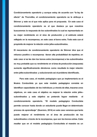 Condicionamiento operatorio y aunque estoy de acuerdo con “la ley de 
efecto” de Thorndike, el condicionamiento operatorio se le atribuye a 
Skinner y este es el que más aplica para mi propuesta. En este caso el 
condicionamiento operatorio es el que destaca ya que nosotros 
buscaremos la respuesta de los subordinados la cual es representada en 
su mejor rendimiento en el área de producción y el estimulo estará 
reflejado en la recompensa, en este caso el bono extra. Todo esto con el 
propósito de mejorar la relación entre jefes-subordinados. 
El mecanismo de condicionamiento operatorio de Skinner dice que el 
refuerzo positivo o recompensa tienen alta probabilidad de repetirse, en 
este caso si se les dan los bonos extra (recompensa) a los subordinados 
es muy probable que su rendimiento en el área de producción (respuesta) 
aumente significativamente dándonos como resultado la mejor relación 
entre jefes-subordinados y solucionando así el problema identificado. 
Para este caso, el modelo pedagógico que yo implementaría es el 
Modelo Conductista ya que este modelo pedagógico consiste en 
identificar capacidades de los individuos y a través de ellas, trazarse unos 
objetivos, en este caso el objetivo es mejorar la relación entre jefes-subordinados 
y este objetivo se pretende lograr mediante el 
condicionamiento operatorio. “El modelo pedagógico Conductista 
permite conocer hasta donde un estudiante puede llegar en determinado 
proceso de aprendizaje” (Guerrero, 2014) en este caso veremos que tanto 
puede mejorar el rendimiento en el área de producción de los 
subordinados a través de la recompensa, que son los bonos extras. Cabe 
resaltar que en el modelo pedagógico Conductista el maestro es un 
 