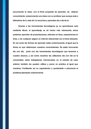 escuchando la clase, con el firme propósito de aprender, de obtener 
conocimiento; presenciando una clase con un profesor que aunque esta a 
kilómetros de ti, está ahí, lo escuchas y aprendes día a día de él. 
Gracias a las herramientas tecnológicas ya no aprendemos solo 
mediante libros, el aprendizaje se ah hecho más interesante, ahora 
podemos aprender de presentaciones, artículos en línea, exposiciones en 
línea, o de cualquier página en internet relacionada con el tema deseado. 
Es así como las formas de aprender están evolucionando, al igual que la 
forma en que obtenemos nuestros conocimientos. Se están innovando 
día con día, junto con las herramientas tecnológicas que tenemos a 
nuestro alcance, y así como nosotros las utilizamos día con día en la 
universidad, estos trabajadores mencionados en el estudio de caso 
anterior también las pueden utilizar y poner en práctica al igual que 
nosotros. Facilitando así su capacitación y ayudándole a solucionar el 
problema planteado anteriormente. 
 