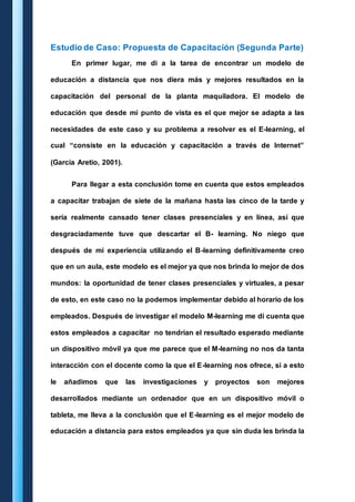 Estudio de Caso: Propuesta de Capacitación (Segunda Parte) 
En primer lugar, me di a la tarea de encontrar un modelo de 
educación a distancia que nos diera más y mejores resultados en la 
capacitación del personal de la planta maquiladora. El modelo de 
educación que desde mi punto de vista es el que mejor se adapta a las 
necesidades de este caso y su problema a resolver es el E-learning, el 
cual “consiste en la educación y capacitación a través de Internet” 
(García Aretio, 2001). 
Para llegar a esta conclusión tome en cuenta que estos empleados 
a capacitar trabajan de siete de la mañana hasta las cinco de la tarde y 
sería realmente cansado tener clases presenciales y en línea, así que 
desgraciadamente tuve que descartar el B- learning. No niego que 
después de mi experiencia utilizando el B-learning definitivamente creo 
que en un aula, este modelo es el mejor ya que nos brinda lo mejor de dos 
mundos: la oportunidad de tener clases presenciales y virtuales, a pesar 
de esto, en este caso no la podemos implementar debido al horario de los 
empleados. Después de investigar el modelo M-learning me di cuenta que 
estos empleados a capacitar no tendrían el resultado esperado mediante 
un dispositivo móvil ya que me parece que el M-learning no nos da tanta 
interacción con el docente como la que el E-learning nos ofrece, si a esto 
le añadimos que las investigaciones y proyectos son mejores 
desarrollados mediante un ordenador que en un dispositivo móvil o 
tableta, me lleva a la conclusión que el E-learning es el mejor modelo de 
educación a distancia para estos empleados ya que sin duda les brinda la 
 