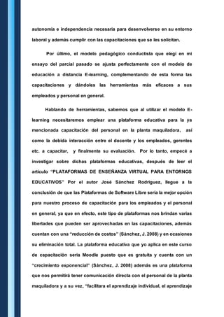 autonomía e independencia necesaria para desenvolverse en su entorno 
laboral y además cumplir con las capacitaciones que se les solicitan. 
Por último, el modelo pedagógico conductista que elegí en mi 
ensayo del parcial pasado se ajusta perfectamente con el modelo de 
educación a distancia E-learning, complementando de esta forma las 
capacitaciones y dándoles las herramientas más eficaces a sus 
empleados y personal en general. 
Hablando de herramientas, sabemos que al utilizar el modelo E-learning 
necesitaremos emplear una plataforma educativa para la ya 
mencionada capacitación del personal en la planta maquiladora, así 
como la debida interacción entre el docente y los empleados, gerentes 
etc. a capacitar, y finalmente su evaluación. Por lo tanto, empecé a 
investigar sobre dichas plataformas educativas, después de leer el 
artículo “PLATAFORMAS DE ENSEÑANZA VIRTUAL PARA ENTORNOS 
EDUCATIVOS” Por el autor José Sánchez Rodríguez, llegue a la 
conclusión de que las Plataformas de Software Libre sería la mejor opción 
para nuestro proceso de capacitación para los empleados y el personal 
en general, ya que en efecto, este tipo de plataformas nos brindan varias 
libertades que pueden ser aprovechadas en las capacitaciones, además 
cuentan con una “reducción de costos” (Sánchez, J. 2008) y en ocasiones 
su eliminación total. La plataforma educativa que yo aplica en este curso 
de capacitación seria Moodle puesto que es gratuita y cuenta con un 
“crecimiento exponencial” (Sánchez, J. 2008) además es una plataforma 
que nos permitirá tener comunicación directa con el personal de la planta 
maquiladora y a su vez, “facilitara el aprendizaje individual, el aprendizaje 
 