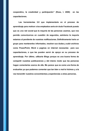 cooperativo, la creatividad y participación” (Ross, I. 2008) en las 
capacitaciones. 
Las herramientas 2.0 que implementaría en el proceso de 
aprendizaje para motivar a los empleados seria sin duda Facebook puesto 
que es una red social que la mayoría de las personas usamos, que nos 
permite comunicarnos en cuestión de segundos, asimismo la mayoría 
estamos al pendiente de nuestras notificaciones. Definitivamente haría un 
grupo para mantenerlos informados, resolver sus dudas y subir archivos 
como PowerPoint, Word o paginas en internet necesarias para sus 
capacitaciones, o que les pueden servir de apoyo en su proceso de 
aprendizaje. Por último, utilizaría Blogs porque es una buena forma de 
compartir nuestras publicaciones y del mismo modo que las personas 
hagan comentarios acerca de ello. Me parece que es como una forma de 
evaluarlos ya que podemos comentar que tan bien o mal lo hicimos y a la 
vez transmitir nuestros conocimientos y experiencias a otras personas. 
 