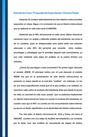 Estudio de Caso: Propuesta de Capacitación (Tercera Parte) 
Después de analizar detenidamente los tres diseños instruccionales 
expuestos en clase, llegue a la conclusión de que el diseño instruccional 
que yo aplicaría en este caso sería el ASSURE. 
Sabiendo que el 40% del personal no sabe cómo utilizar internet es 
necesario hacer un amplio y detenido análisis del estudiante, así como el 
de su contexto, pues es indispensable para poder darle una solución 
adecuada a este 40% del personal que necesita otros medios, 
tecnologías y estrategias que le permitan adquirir este conocimiento, ya 
que solo mediante esta etapa de análisis se le podría brindar una 
solución. 
¿Cómo fue que llegue a esta conclusión? En primer lugar, descarte 
el modelo ADDIE. El principal motivo por el cual descarte el modelo 
ADDIE fue que en la presentación de este diseño instruccional, se 
presenta un mapa mental en el cual dice “análisis”, sin embargo, no me 
da una clara especificación sobre qué es lo que analiza, y en realidad, no 
menciona nada sobre el contexto del estudiante. Dato que desde mi punto 
de vista, es esencial en este caso, puesto que no podemos implementar 
un diseño instruccional sin tomar en cuenta el contexto del estudiante, en 
nuestro caso que el 40% no cuenta con los conocimientos sobre internet, 
ya que es un factor significativo en la efectividad del diseño instruccional. 
Por otro lado, el diseño intruccional de Dick y Carey, asi como el 
ASSURE cuentan con una etapa de Análisis del estudiante y su contexto 
por lo tanto, tuve que analizar de nuevamente las etapas de ambos 
 
