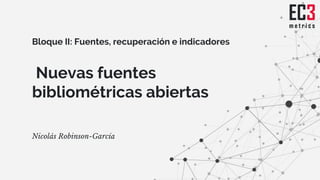 Nuevas fuentes
bibliométricas abiertas
Nicolás Robinson-García
Bloque II: Fuentes, recuperación e indicadores
 