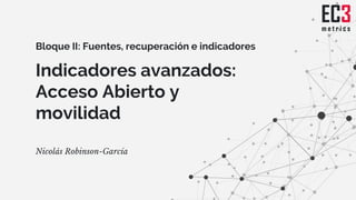 Indicadores avanzados:
Acceso Abierto y
movilidad
Nicolás Robinson-García
Bloque II: Fuentes, recuperación e indicadores
 