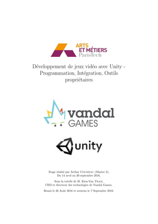 D´eveloppement de jeux vid´eo avec Unity -
Programmation, Int´egration, Outils
propri´etaires
Stage r´ealis´e par Arthur Cousseau (Master 2),
Du 14 avril au 30 septembre 2016.
Sous la tutelle de M. Kien-Van Tram,
CEO et directeur des technologies de Vandal Games.
Remis le 26 Aoˆut 2016 et soutenu le 7 Septembre 2016.
 