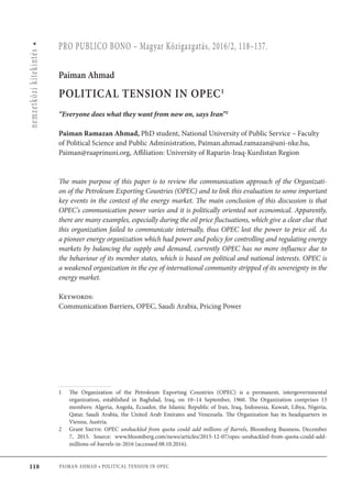 118
nemzetközikitekintés•
Paiman Ahmad • POLITICAL TENSION IN OPEC
PRO PUBLICO BONO – Magyar Közigazgatás, 2016/2, 118–137.
Paiman Ahmad
POLITICAL TENSION IN OPEC1
“Everyone does what they want from now on, says Iran”2
Paiman Ramazan Ahmad, PhD student, National University of Public Service – Faculty
of Political Science and Public Administration, Paiman.ahmad.ramazan@uni-nke.hu,
Paiman@raaprinuni.org, Affiliation: University of Raparin-Iraq-Kurdistan Region
The main purpose of this paper is to review the communication approach of the Organizati-
on of the Petroleum Exporting Countries (OPEC) and to link this evaluation to some important
key events in the context of the energy market. The main conclusion of this discussion is that
OPEC's communication power varies and it is politically oriented not economical. Apparently,
there are many examples, especially during the oil price fluctuations, which give a clear clue that
this organization failed to communicate internally, thus OPEC lost the power to price oil. As
a pioneer energy organization which had power and policy for controlling and regulating energy
markets by balancing the supply and demand, currently OPEC has no more influence due to
the behaviour of its member states, which is based on political and national interests. OPEC is
a weakened organization in the eye of international community stripped of its sovereignty in the
energy market.
Keywords:
Communication Barriers, OPEC, Saudi Arabia, Pricing Power
1	 The Organization  of the  Petroleum Exporting Countries  (OPEC) is a  permanent, intergovernmental
organization, established in Baghdad, Iraq, on 10–14 September, 1960. The Organization comprises 13
members: Algeria, Angola, Ecuador, the Islamic Republic of Iran, Iraq, Indonesia, Kuwait, Libya, Nigeria,
Qatar, Saudi Arabia, the United Arab Emirates and Venezuela. The Organization has its headquarters in
Vienna, Austria.
2	Grant Smith: OPEC unshackled from quota could add millions of Barrels, Bloomberg Business, December
7, 2015. Source: www.bloomberg.com/news/articles/2015-12-07/opec-unshackled-from-quota-could-add-
millions-of-barrels-in-2016 (accessed 08.10.2016).
 