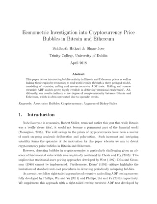 Econometric Investigation into Cryptocurrency Price
Bubbles in Bitcoin and Ethereum
Siddharth Hitkari & Shane Jose
Trinity College, University of Dublin
April 2018
Abstract
This paper delves into testing bubble activity in Bitcoin and Ethereum prices as well as
linking these explosive responses to real-world events through a three-pronged model,
consisting of recursive, rolling and reverse recursive ADF tests. Rolling and reverse
recursive ADF models prove highly credible in detecting ‘irrational exuberance’. Ad-
ditionally, our results indicate a low degree of complementarity between Bitcoin and
Ethereum, which is often overstated due to sporadic events.
Keywords: Asset-price Bubbles; Cryptocurrency; Augmented Dickey-Fuller
1. Introduction
Nobel laureate in economics, Robert Shiller, remarked earlier this year that while Bitcoin
was a ‘really clever idea’, it would not become a permanent part of the ﬁnancial world
(Monaghan, 2018). The wild swings in the prices of cryptocurrencies have been a matter
of much on-going academic deliberation and polarisation. Such incessant and intriguing
volatility forms the epicentre of the motivation for this paper wherein we aim to detect
cryptocurrency price bubbles in Bitcoin and Ethereum.
However, detecting bubbles in cryptocurrencies is particularly challenging given an ab-
sence of fundamental value which was empirically conﬁrmed by Cheah and Fry (2015). This
implies that traditional asset-pricing approaches developed by West (1987), Diba and Gross-
man (1988) cannot be implemented. Furthermore, Evans’ (1991) critique highlights the
limitations of standard unit-root procedures in detecting periodically collapsing bubbles.
As a result, we follow right-tailed approaches of recursive and rolling ADF testing success-
fully developed by Phillips, Wu and Yu (2011) and Phillips, Shi and Yu (2013) respectively.
We supplement this approach with a right-tailed reverse recursive ADF test developed by
 