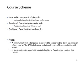 Course Scheme
• Internal Assessment = 20 marks
• Includes Quizzes, (project) and class performance
• Sessional Examinations = 40 marks
• Two sessional exams of 20 marks each
• End-term Examination = 40 marks
• NOTE:
• A minimum of 75% attendance is required to appear in End-term Examination
of this course. The 25% of absence includes all types of leaves including sick
leaves.
• It is mandatory to score 35% marks in End-term Examination to clear this
course
11
 