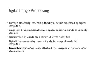 Digital Image Processing
• In image processing, essentially the digital data is processed by digital
computers.
• Image is 2-D function, f(x,y): (x,y) is spatial coordinate and f is intensity
of image
• Digital image: x, y and f are all finite, discrete quantities
• Digital image processing: processing digital images by a digital
computer.
• Remember digitization implies that a digital image is an approximation
of a real scene
 