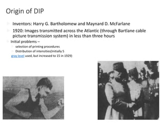 Origin of DIP
 Inventors: Harry G. Bartholomew and Maynard D. McFarlane
 1920: Images transmitted across the Atlantic (through Bartlane cable
picture transmission system) in less than three hours
 Initial problems –
 selection of printing procedures
 Distribution of intensities(Initially 5
gray level used, but increased to 15 in 1929)
15
 