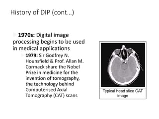 History of DIP (cont…)
1970s: Digital image
processing begins to be used
in medical applications
1979: Sir Godfrey N.
Hounsfield & Prof. Allan M.
Cormack share the Nobel
Prize in medicine for the
invention of tomography,
the technology behind
Computerised Axial
Tomography (CAT) scans
Typical head slice CAT
image
 