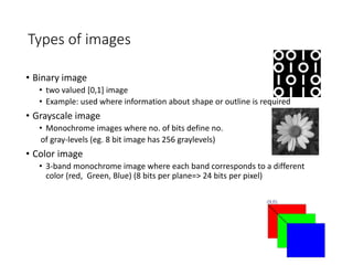 Types of images
• Binary image
• two valued [0,1] image
• Example: used where information about shape or outline is required
• Grayscale image
• Monochrome images where no. of bits define no.
of gray-levels (eg. 8 bit image has 256 graylevels)
• Color image
• 3-band monochrome image where each band corresponds to a different
color (red, Green, Blue) (8 bits per plane=> 24 bits per pixel)
 