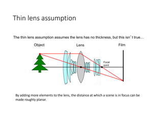 Thin lens assumption
Film
Object Lens
Focal
point
The thin lens assumption assumes the lens has no thickness, but this isn’t true…
By adding more elements to the lens, the distance at which a scene is in focus can be
made roughly planar.
 