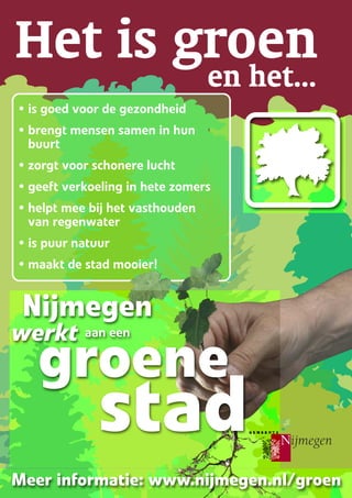 Het is groenen het...
groene
stad
Meer informatie: www.nijmegen.nl/groen
Nijmegen
werkt aan een
• is goed voor de gezondheid
• brengt mensen samen in hun
buurt
• zorgt voor schonere lucht
• geeft verkoeling in hete zomers
• helpt mee bij het vasthouden
van regenwater
• is puur natuur
• maakt de stad mooier!
 