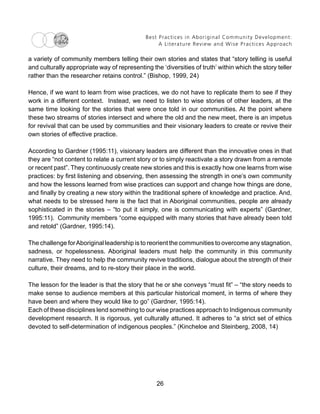 Best Practices in Aboriginal Community Development:
A Literature Review and Wise Practices Approach
26
a variety of community members telling their own stories and states that “story telling is useful
and culturally appropriate way of representing the ‘diversities of truth’ within which the story teller
rather than the researcher retains control.” (Bishop, 1999, 24)
Hence, if we want to learn from wise practices, we do not have to replicate them to see if they
work in a different context. Instead, we need to listen to wise stories of other leaders, at the
same time looking for the stories that were once told in our communities. At the point where
these two streams of stories intersect and where the old and the new meet, there is an impetus
for revival that can be used by communities and their visionary leaders to create or revive their
own stories of effective practice.
According to Gardner (1995:11), visionary leaders are different than the innovative ones in that
they are “not content to relate a current story or to simply reactivate a story drawn from a remote
or recent past”. They continuously create new stories and this is exactly how one learns from wise
practices: by first listening and observing, then assessing the strength in one’s own community
and how the lessons learned from wise practices can support and change how things are done,
and finally by creating a new story within the traditional sphere of knowledge and practice. And,
what needs to be stressed here is the fact that in Aboriginal communities, people are already
sophisticated in the stories – “to put it simply, one is communicating with experts” (Gardner,
1995:11). Community members “come equipped with many stories that have already been told
and retold” (Gardner, 1995:14).
The challenge forAboriginal leadership is to reorient the communities to overcome any stagnation,
sadness, or hopelessness. Aboriginal leaders must help the community in this community
narrative. They need to help the community revive traditions, dialogue about the strength of their
culture, their dreams, and to re-story their place in the world.
The lesson for the leader is that the story that he or she conveys “must fit” – “the story needs to
make sense to audience members at this particular historical moment, in terms of where they
have been and where they would like to go” (Gardner, 1995:14).
Each of these disciplines lend something to our wise practices approach to Indigenous community
development research. It is rigorous, yet culturally attuned. It adheres to “a strict set of ethics
devoted to self-determination of indigenous peoples.” (Kincheloe and Steinberg, 2008, 14)
 