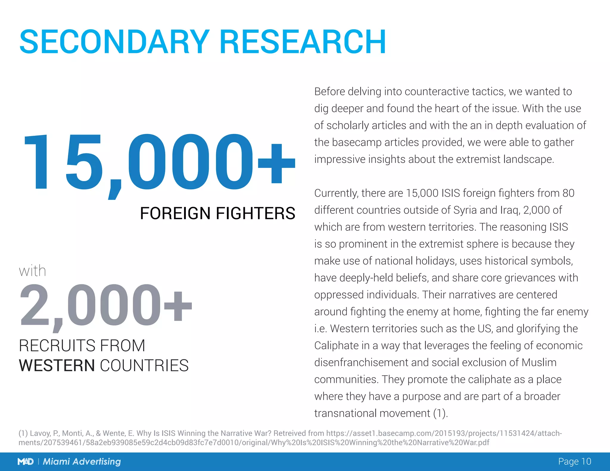 Page 10Miami Advertising
Before delving into counteractive tactics, we wanted to
dig deeper and found the heart of the issue. With the use
of scholarly articles and with the an in depth evaluation of
the basecamp articles provided, we were able to gather
impressive insights about the extremist landscape.
Currently, there are 15,000 ISIS foreign fighters from 80
different countries outside of Syria and Iraq, 2,000 of
which are from western territories. The reasoning ISIS
is so prominent in the extremist sphere is because they
make use of national holidays, uses historical symbols,
have deeply-held beliefs, and share core grievances with
oppressed individuals. Their narratives are centered
around fighting the enemy at home, fighting the far enemy
i.e. Western territories such as the US, and glorifying the
Caliphate in a way that leverages the feeling of economic
disenfranchisement and social exclusion of Muslim
communities. They promote the caliphate as a place
where they have a purpose and are part of a broader
transnational movement (1).
SECONDARY RESEARCH
15,000+
2,000+
FOREIGN FIGHTERS
RECRUITS FROM
WESTERN COUNTRIES
with
(1) Lavoy, P., Monti, A., & Wente, E. Why Is ISIS Winning the Narrative War? Retreived from https://asset1.basecamp.com/2015193/projects/11531424/attach-
ments/207539461/58a2eb939085e59c2d4cb09d83fc7e7d0010/original/Why%20Is%20ISIS%20Winning%20the%20Narrative%20War.pdf
 