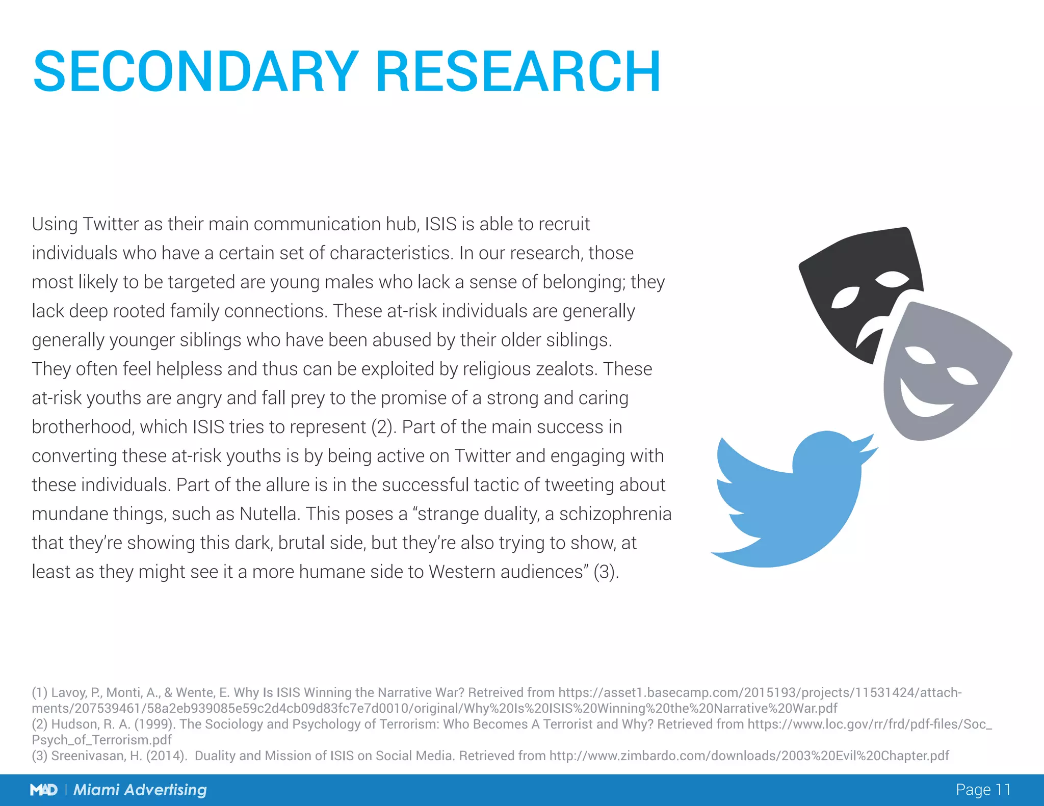 Page 11Miami Advertising
Using Twitter as their main communication hub, ISIS is able to recruit
individuals who have a certain set of characteristics. In our research, those
most likely to be targeted are young males who lack a sense of belonging; they
lack deep rooted family connections. These at-risk individuals are generally
generally younger siblings who have been abused by their older siblings.
They often feel helpless and thus can be exploited by religious zealots. These
at-risk youths are angry and fall prey to the promise of a strong and caring
brotherhood, which ISIS tries to represent (2). Part of the main success in
converting these at-risk youths is by being active on Twitter and engaging with
these individuals. Part of the allure is in the successful tactic of tweeting about
mundane things, such as Nutella. This poses a “strange duality, a schizophrenia
that they’re showing this dark, brutal side, but they’re also trying to show, at
least as they might see it a more humane side to Western audiences” (3).
SECONDARY RESEARCH
(1) Lavoy, P., Monti, A., & Wente, E. Why Is ISIS Winning the Narrative War? Retreived from https://asset1.basecamp.com/2015193/projects/11531424/attach-
ments/207539461/58a2eb939085e59c2d4cb09d83fc7e7d0010/original/Why%20Is%20ISIS%20Winning%20the%20Narrative%20War.pdf
(2) Hudson, R. A. (1999). The Sociology and Psychology of Terrorism: Who Becomes A Terrorist and Why? Retrieved from https://www.loc.gov/rr/frd/pdf-files/Soc_
Psych_of_Terrorism.pdf
(3) Sreenivasan, H. (2014). Duality and Mission of ISIS on Social Media. Retrieved from http://www.zimbardo.com/downloads/2003%20Evil%20Chapter.pdf
 