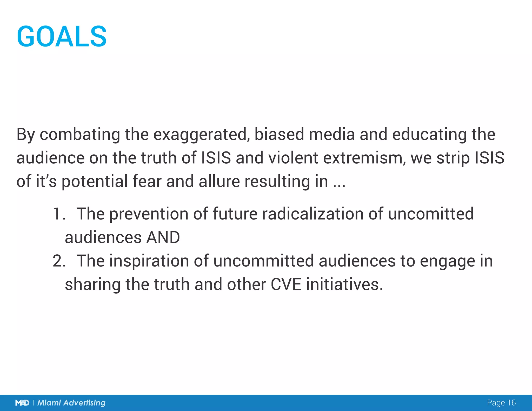Page 16Miami Advertising
By combating the exaggerated, biased media and educating the
audience on the truth of ISIS and violent extremism, we strip ISIS
of it’s potential fear and allure resulting in ...
GOALS
1.	 The prevention of future radicalization of uncomitted
audiences AND
2.	 The inspiration of uncommitted audiences to engage in
sharing the truth and other CVE initiatives.
 