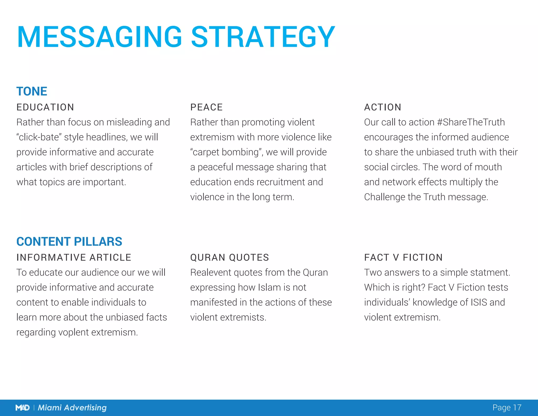 Page 17Miami Advertising
TONE
EDUCATION
Rather than focus on misleading and
“click-bate” style headlines, we will
provide informative and accurate
articles with brief descriptions of
what topics are important.
CONTENT PILLARS
INFORMATIVE ARTICLE
To educate our audience our we will
provide informative and accurate
content to enable individuals to
learn more about the unbiased facts
regarding voplent extremism.
PEACE
Rather than promoting violent
extremism with more violence like
“carpet bombing”, we will provide
a peaceful message sharing that
education ends recruitment and
violence in the long term.
QURAN QUOTES
Realevent quotes from the Quran
expressing how Islam is not
manifested in the actions of these
violent extremists.
ACTION
Our call to action #ShareTheTruth
encourages the informed audience
to share the unbiased truth with their
social circles. The word of mouth
and network effects multiply the
Challenge the Truth message.
FACT V FICTION
Two answers to a simple statment.
Which is right? Fact V Fiction tests
individuals’ knowledge of ISIS and
violent extremism.
MESSAGING STRATEGY
 