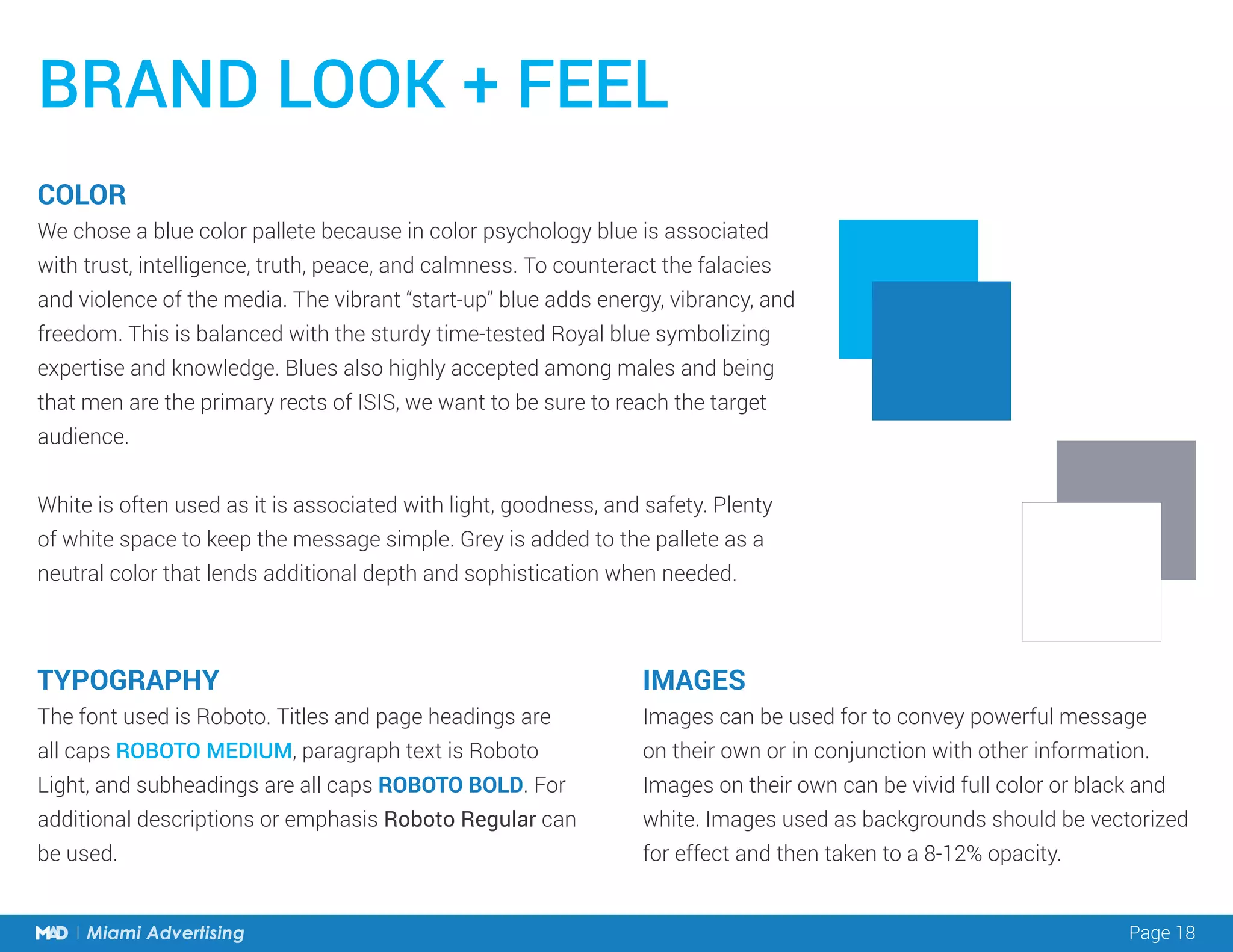Page 18Miami Advertising Page 18Miami Advertising
BRAND LOOK + FEEL
COLOR
We chose a blue color pallete because in color psychology blue is associated
with trust, intelligence, truth, peace, and calmness. To counteract the falacies
and violence of the media. The vibrant “start-up” blue adds energy, vibrancy, and
freedom. This is balanced with the sturdy time-tested Royal blue symbolizing
expertise and knowledge. Blues also highly accepted among males and being
that men are the primary rects of ISIS, we want to be sure to reach the target
audience.
White is often used as it is associated with light, goodness, and safety. Plenty
of white space to keep the message simple. Grey is added to the pallete as a
neutral color that lends additional depth and sophistication when needed.
TYPOGRAPHY
The font used is Roboto. Titles and page headings are
all caps ROBOTO MEDIUM, paragraph text is Roboto
Light, and subheadings are all caps ROBOTO BOLD. For
additional descriptions or emphasis Roboto Regular can
be used.
IMAGES
Images can be used for to convey powerful message
on their own or in conjunction with other information.
Images on their own can be vivid full color or black and
white. Images used as backgrounds should be vectorized
for effect and then taken to a 8-12% opacity.
 