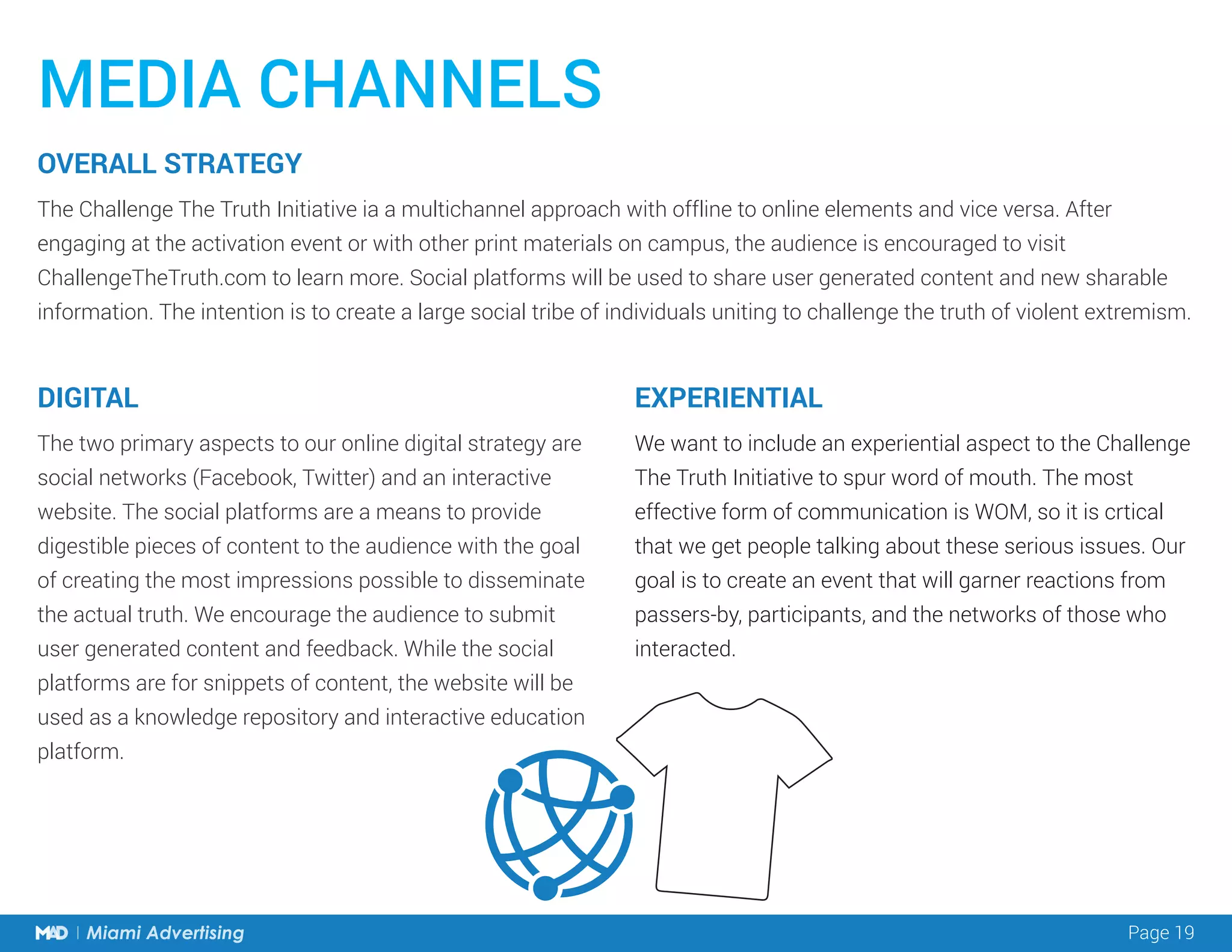 Page 19Miami Advertising
The Challenge The Truth Initiative ia a multichannel approach with offline to online elements and vice versa. After
engaging at the activation event or with other print materials on campus, the audience is encouraged to visit
ChallengeTheTruth.com to learn more. Social platforms will be used to share user generated content and new sharable
information. The intention is to create a large social tribe of individuals uniting to challenge the truth of violent extremism.
The two primary aspects to our online digital strategy are
social networks (Facebook, Twitter) and an interactive
website. The social platforms are a means to provide
digestible pieces of content to the audience with the goal
of creating the most impressions possible to disseminate
the actual truth. We encourage the audience to submit
user generated content and feedback. While the social
platforms are for snippets of content, the website will be
used as a knowledge repository and interactive education
platform.
We want to include an experiential aspect to the Challenge
The Truth Initiative to spur word of mouth. The most
effective form of communication is WOM, so it is crtical
that we get people talking about these serious issues. Our
goal is to create an event that will garner reactions from
passers-by, participants, and the networks of those who
interacted.
MEDIA CHANNELS
DIGITAL
OVERALL STRATEGY
EXPERIENTIAL
 