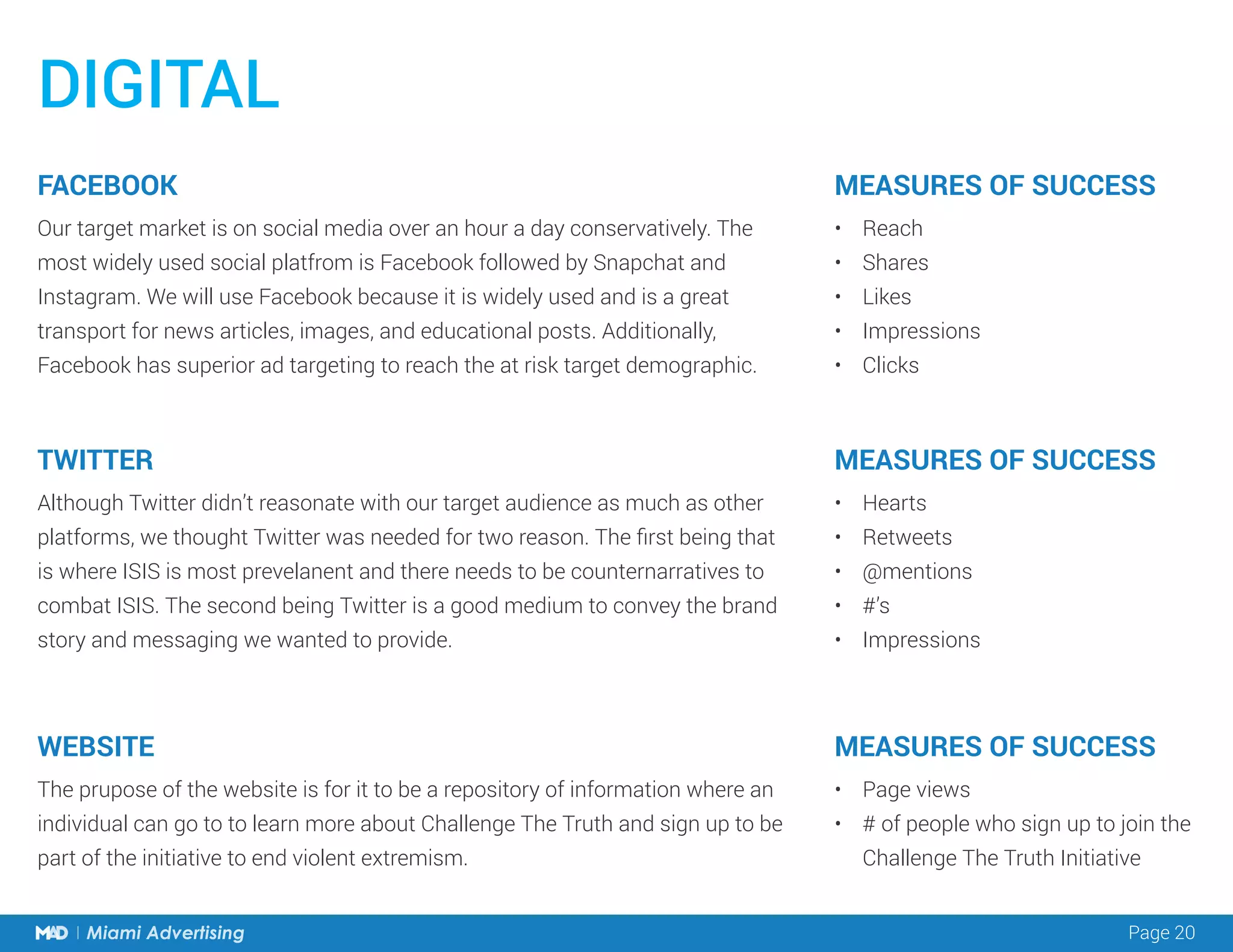 Page 20Miami Advertising
DIGITAL
Our target market is on social media over an hour a day conservatively. The
most widely used social platfrom is Facebook followed by Snapchat and
Instagram. We will use Facebook because it is widely used and is a great
transport for news articles, images, and educational posts. Additionally,
Facebook has superior ad targeting to reach the at risk target demographic.
Although Twitter didn’t reasonate with our target audience as much as other
platforms, we thought Twitter was needed for two reason. The first being that
is where ISIS is most prevelanent and there needs to be counternarratives to
combat ISIS. The second being Twitter is a good medium to convey the brand
story and messaging we wanted to provide.
•	 Reach
•	 Shares
•	 Likes
•	 Impressions
•	 Clicks
•	 Hearts
•	 Retweets
•	 @mentions
•	 #’s
•	 Impressions
FACEBOOK
TWITTER
MEASURES OF SUCCESS
MEASURES OF SUCCESS
The prupose of the website is for it to be a repository of information where an
individual can go to to learn more about Challenge The Truth and sign up to be
part of the initiative to end violent extremism.
•	 Page views
•	 # of people who sign up to join the
Challenge The Truth Initiative
WEBSITE MEASURES OF SUCCESS
 
