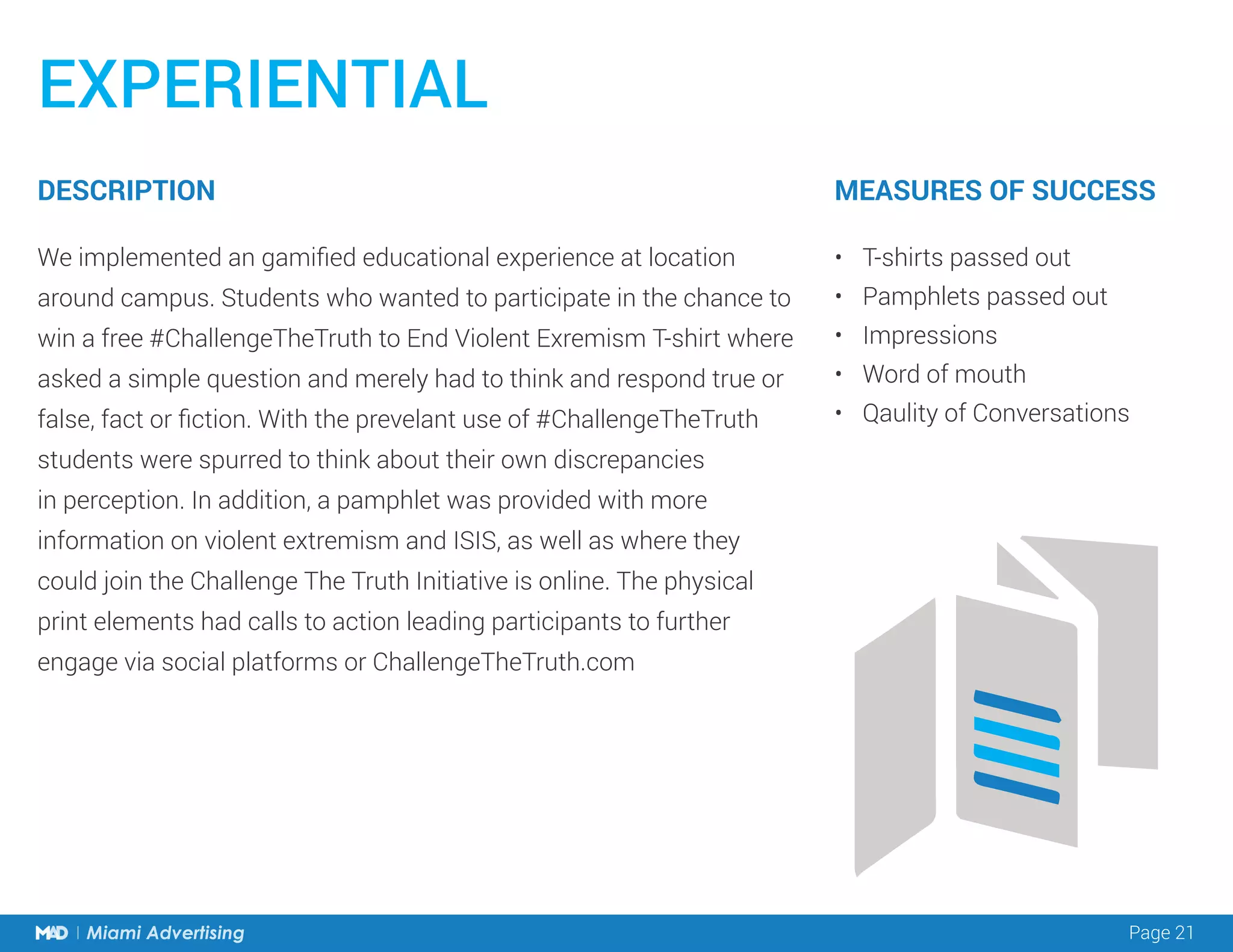 Page 21Miami Advertising
EXPERIENTIAL
We implemented an gamified educational experience at location
around campus. Students who wanted to participate in the chance to
win a free #ChallengeTheTruth to End Violent Exremism T-shirt where
asked a simple question and merely had to think and respond true or
false, fact or fiction. With the prevelant use of #ChallengeTheTruth
students were spurred to think about their own discrepancies
in perception. In addition, a pamphlet was provided with more
information on violent extremism and ISIS, as well as where they
could join the Challenge The Truth Initiative is online. The physical
print elements had calls to action leading participants to further
engage via social platforms or ChallengeTheTruth.com
•	 T-shirts passed out
•	 Pamphlets passed out
•	 Impressions
•	 Word of mouth
•	 Qaulity of Conversations
DESCRIPTION MEASURES OF SUCCESS
 