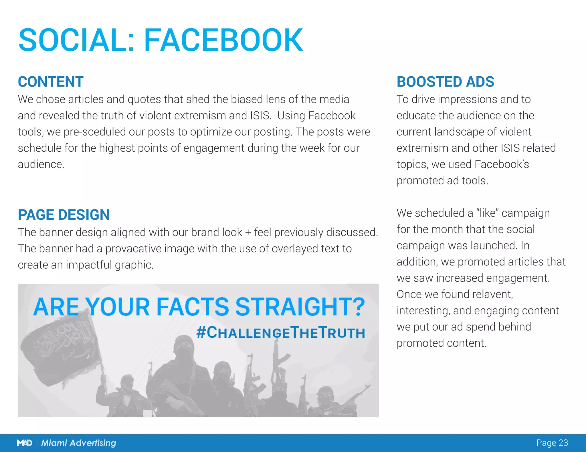Page 23Miami Advertising
SOCIAL: FACEBOOK
CONTENT
We chose articles and quotes that shed the biased lens of the media
and revealed the truth of violent extremism and ISIS. Using Facebook
tools, we pre-sceduled our posts to optimize our posting. The posts were
schedule for the highest points of engagement during the week for our
audience.
PAGE DESIGN
The banner design aligned with our brand look + feel previously discussed.
The banner had a provacative image with the use of overlayed text to
create an impactful graphic.
BOOSTED ADS
To drive impressions and to
educate the audience on the
current landscape of violent
extremism and other ISIS related
topics, we used Facebook’s
promoted ad tools.
We scheduled a “like” campaign
for the month that the social
campaign was launched. In
addition, we promoted articles that
we saw increased engagement.
Once we found relavent,
interesting, and engaging content
we put our ad spend behind
promoted content.
 